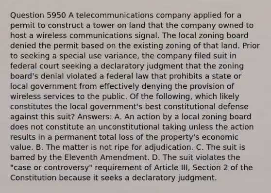 Question 5950 A telecommunications company applied for a permit to construct a tower on land that the company owned to host a wireless communications signal. The local zoning board denied the permit based on the existing zoning of that land. Prior to seeking a special use variance, the company filed suit in federal court seeking a declaratory judgment that the zoning board's denial violated a federal law that prohibits a state or local government from effectively denying the provision of wireless services to the public. Of the following, which likely constitutes the local government's best constitutional defense against this suit? Answers: A. An action by a local zoning board does not constitute an unconstitutional taking unless the action results in a permanent total loss of the property's economic value. B. The matter is not ripe for adjudication. C. The suit is barred by the Eleventh Amendment. D. The suit violates the "case or controversy" requirement of Article III, Section 2 of the Constitution because it seeks a declaratory judgment.