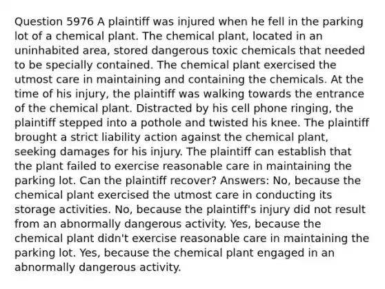 Question 5976 A plaintiff was injured when he fell in the parking lot of a chemical plant. The chemical plant, located in an uninhabited area, stored dangerous toxic chemicals that needed to be specially contained. The chemical plant exercised the utmost care in maintaining and containing the chemicals. At the time of his injury, the plaintiff was walking towards the entrance of the chemical plant. Distracted by his cell phone ringing, the plaintiff stepped into a pothole and twisted his knee. The plaintiff brought a strict liability action against the chemical plant, seeking damages for his injury. The plaintiff can establish that the plant failed to exercise reasonable care in maintaining the parking lot. Can the plaintiff recover? Answers: No, because the chemical plant exercised the utmost care in conducting its storage activities. No, because the plaintiff's injury did not result from an abnormally dangerous activity. Yes, because the chemical plant didn't exercise reasonable care in maintaining the parking lot. Yes, because the chemical plant engaged in an abnormally dangerous activity.