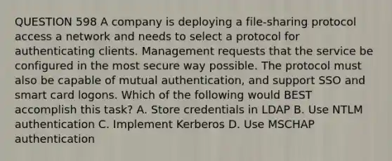 QUESTION 598 A company is deploying a file-sharing protocol access a network and needs to select a protocol for authenticating clients. Management requests that the service be configured in the most secure way possible. The protocol must also be capable of mutual authentication, and support SSO and smart card logons. Which of the following would BEST accomplish this task? A. Store credentials in LDAP B. Use NTLM authentication C. Implement Kerberos D. Use MSCHAP authentication