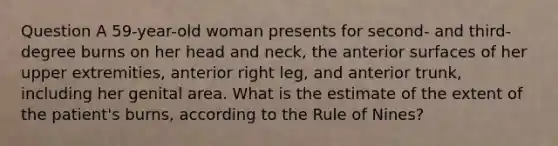 Question A 59-year-old woman presents for second- and third-degree burns on her head and neck, the anterior surfaces of her upper extremities, anterior right leg, and anterior trunk, including her genital area. What is the estimate of the extent of the patient's burns, according to the Rule of Nines?