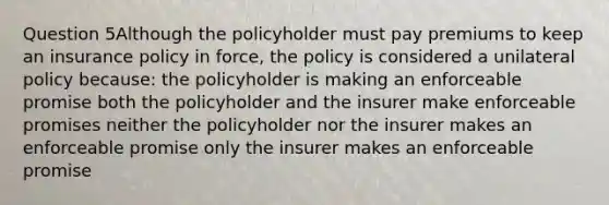 Question 5Although the policyholder must pay premiums to keep an insurance policy in force, the policy is considered a unilateral policy because: the policyholder is making an enforceable promise both the policyholder and the insurer make enforceable promises neither the policyholder nor the insurer makes an enforceable promise only the insurer makes an enforceable promise