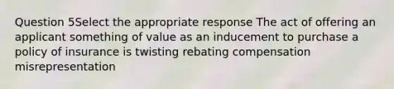 Question 5Select the appropriate response The act of offering an applicant something of value as an inducement to purchase a policy of insurance is twisting rebating compensation misrepresentation