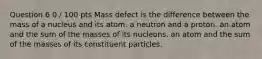 Question 6 0 / 100 pts Mass defect is the difference between the mass of a nucleus and its atom. a neutron and a proton. an atom and the sum of the masses of its nucleons. an atom and the sum of the masses of its constituent particles.