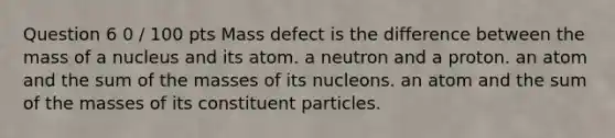 Question 6 0 / 100 pts Mass defect is the difference between the mass of a nucleus and its atom. a neutron and a proton. an atom and the sum of the masses of its nucleons. an atom and the sum of the masses of its constituent particles.