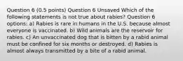 Question 6 (0.5 points) Question 6 Unsaved Which of the following statements is not true about rabies? Question 6 options: a) Rabies is rare in humans in the U.S. because almost everyone is vaccinated. b) Wild animals are the reservoir for rabies. c) An unvaccinated dog that is bitten by a rabid animal must be confined for six months or destroyed. d) Rabies is almost always transmitted by a bite of a rabid animal.