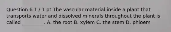 Question 6 1 / 1 pt The vascular material inside a plant that transports water and dissolved minerals throughout the plant is called _________. A. the root B. xylem C. the stem D. phloem