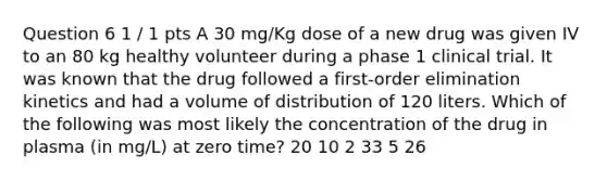 Question 6 1 / 1 pts A 30 mg/Kg dose of a new drug was given IV to an 80 kg healthy volunteer during a phase 1 clinical trial. It was known that the drug followed a first-order elimination kinetics and had a volume of distribution of 120 liters. Which of the following was most likely the concentration of the drug in plasma (in mg/L) at zero time? 20 10 2 33 5 26