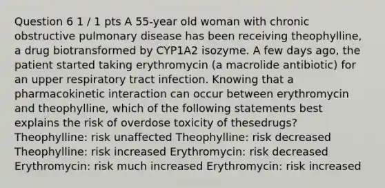 Question 6 1 / 1 pts A 55-year old woman with chronic obstructive pulmonary disease has been receiving theophylline, a drug biotransformed by CYP1A2 isozyme. A few days ago, the patient started taking erythromycin (a macrolide antibiotic) for an upper respiratory tract infection. Knowing that a pharmacokinetic interaction can occur between erythromycin and theophylline, which of the following statements best explains the risk of overdose toxicity of thesedrugs? Theophylline: risk unaffected Theophylline: risk decreased Theophylline: risk increased Erythromycin: risk decreased Erythromycin: risk much increased Erythromycin: risk increased