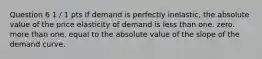 Question 6 1 / 1 pts If demand is perfectly inelastic, the absolute value of the price elasticity of demand is less than one. zero. more than one. equal to the absolute value of the slope of the demand curve.