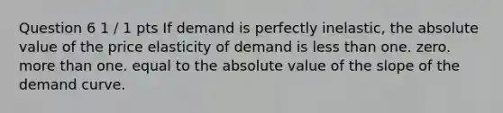 Question 6 1 / 1 pts If demand is perfectly inelastic, the absolute value of the price elasticity of demand is less than one. zero. more than one. equal to the absolute value of the slope of the demand curve.