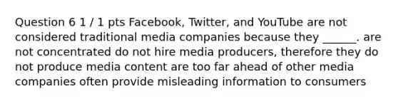 Question 6 1 / 1 pts Facebook, Twitter, and YouTube are not considered traditional media companies because they ______. are not concentrated do not hire media producers, therefore they do not produce media content are too far ahead of other media companies often provide misleading information to consumers