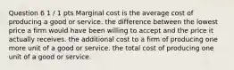 Question 6 1 / 1 pts Marginal cost is the average cost of producing a good or service. the difference between the lowest price a firm would have been willing to accept and the price it actually receives. the additional cost to a firm of producing one more unit of a good or service. the total cost of producing one unit of a good or service.