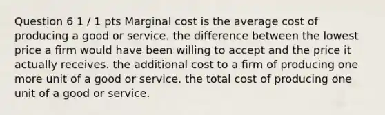 Question 6 1 / 1 pts Marginal cost is the average cost of producing a good or service. the difference between the lowest price a firm would have been willing to accept and the price it actually receives. the additional cost to a firm of producing one more unit of a good or service. the total cost of producing one unit of a good or service.