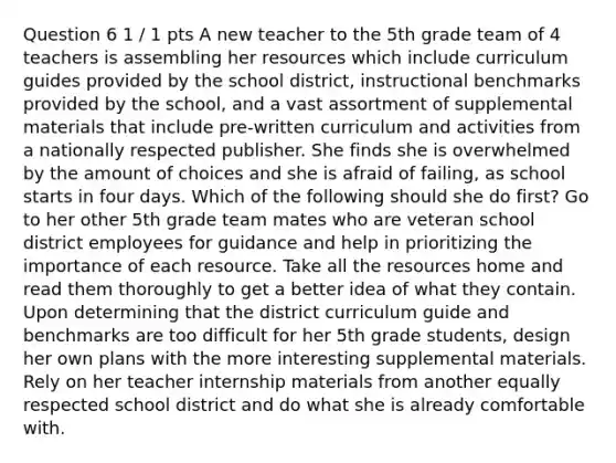 Question 6 1 / 1 pts A new teacher to the 5th grade team of 4 teachers is assembling her resources which include curriculum guides provided by the school district, instructional benchmarks provided by the school, and a vast assortment of supplemental materials that include pre-written curriculum and activities from a nationally respected publisher. She finds she is overwhelmed by the amount of choices and she is afraid of failing, as school starts in four days. Which of the following should she do first? Go to her other 5th grade team mates who are veteran school district employees for guidance and help in prioritizing the importance of each resource. Take all the resources home and read them thoroughly to get a better idea of what they contain. Upon determining that the district curriculum guide and benchmarks are too difficult for her 5th grade students, design her own plans with the more interesting supplemental materials. Rely on her teacher internship materials from another equally respected school district and do what she is already comfortable with.