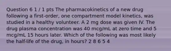 Question 6 1 / 1 pts The pharmacokinetics of a new drug following a first-order, one compartment model kinetics, was studied in a healthy volunteer. A 2 mg dose was given IV. The drug plasma concentration was 40 mcg/mL at zero time and 5 mcg/mL 15 hours later. Which of the following was most likely the half-life of the drug, in hours? 2 8 6 5 4