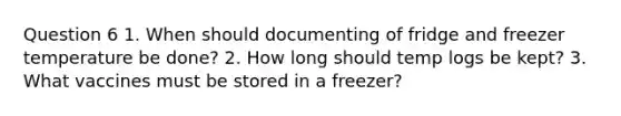 Question 6 1. When should documenting of fridge and freezer temperature be done? 2. How long should temp logs be kept? 3. What vaccines must be stored in a freezer?