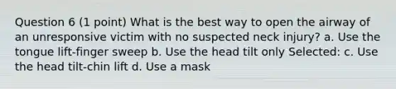 Question 6 (1 point) What is the best way to open the airway of an unresponsive victim with no suspected neck injury? a. Use the tongue lift-finger sweep b. Use the head tilt only Selected: c. Use the head tilt-chin lift d. Use a mask