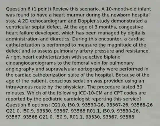 Question 6 (1 point) Review this scenario. A 10-month-old infant was found to have a heart murmur during the newborn hospital stay. A 2D echocardiogram and Doppler study demonstrated a ventricular septal defect. At the age of 3 months, congestive heart failure developed, which has been managed by digitalis administration and diuretics. During this encounter, a cardiac catheterization is performed to measure the magnitude of the defect and to assess pulmonary artery pressure and resistance. A right heart catheterization with selective biplane cineangiocardiograms to the femoral vein for pulmonary angiography and supravalvular aortography were performed in the cardiac catheterization suite of the hospital. Because of the age of the patient, conscious sedation was provided using an intravenous route by the physician. The procedure lasted 30 minutes. Which of the following ​ICD-10-CM and CPT codes are reported by the pediatric cardiologist reporting this service? Question 6 options: Q21.0, I50.9, 93530-26, 93567-26, 93568-26 Q21.0, I50.9, 93530, 93567, 93568 R01.1, I50.9, 93530-26, 93567, 93568 Q21.0, I50.9, R01.1, 93530, 93567, 93568