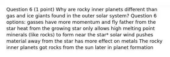 Question 6 (1 point) Why are rocky inner planets different than gas and ice giants found in the outer solar system? Question 6 options: gasses have more momentum and fly father from the star heat from the growing star only allows high melting point minerals (like rocks) to form near the star* solar wind pushes material away from the star has more effect on metals The rocky inner planets got rocks from the sun later in planet formation