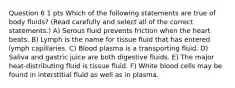 Question 6 1 pts Which of the following statements are true of body fluids? (Read carefully and select all of the correct statements.) A) Serous fluid prevents friction when the heart beats. B) Lymph is the name for tissue fluid that has entered lymph capillaries. C) Blood plasma is a transporting fluid. D) Saliva and gastric juice are both digestive fluids. E) The major heat-distributing fluid is tissue fluid. F) White blood cells may be found in interstitial fluid as well as in plasma.