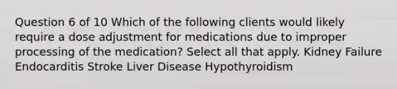 Question 6 of 10 Which of the following clients would likely require a dose adjustment for medications due to improper processing of the medication? Select all that apply. Kidney Failure Endocarditis Stroke Liver Disease Hypothyroidism