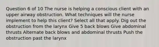 Question 6 of 10 The nurse is helping a conscious client with an upper airway obstruction. What techniques will the nurse implement to help this client? Select all that apply. Dig out the obstruction from the larynx Give 5 back blows Give abdominal thrusts Alternate back blows and abdominal thrusts Push the obstruction past the larynx