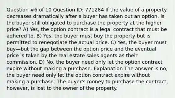 Question #6 of 10 Question ID: 771284 If the value of a property decreases dramatically after a buyer has taken out an option, is the buyer still obligated to purchase the property at the higher price? A) Yes, the option contract is a legal contract that must be adhered to. B) Yes, the buyer must buy the property but is permitted to renegotiate the actual price. C) Yes, the buyer must buy—but the gap between the option price and the eventual price is taken by the real estate sales agents as their commission. D) No, the buyer need only let the option contract expire without making a purchase. Explanation The answer is no, the buyer need only let the option contract expire without making a purchase. The buyer's money to purchase the contract, however, is lost to the owner of the property.