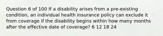 Question 6 of 100 If a disability arises from a pre-existing condition, an individual health insurance policy can exclude it from coverage if the disability begins within how many months after the effective date of coverage? 6 12 18 24