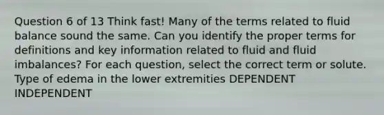 Question 6 of 13 Think fast! Many of the terms related to fluid balance sound the same. Can you identify the proper terms for definitions and key information related to fluid and fluid imbalances? For each question, select the correct term or solute. Type of edema in the lower extremities DEPENDENT INDEPENDENT