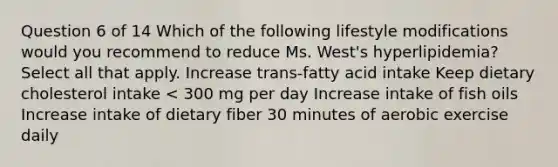 Question 6 of 14 Which of the following lifestyle modifications would you recommend to reduce Ms. West's hyperlipidemia? Select all that apply. Increase trans-fatty acid intake Keep dietary cholesterol intake < 300 mg per day Increase intake of fish oils Increase intake of dietary fiber 30 minutes of aerobic exercise daily