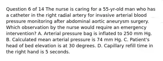 Question 6 of 14 The nurse is caring for a 55-yr-old man who has a catheter in the right radial artery for invasive arterial blood pressure monitoring after abdominal aortic aneurysm surgery. Which observation by the nurse would require an emergency intervention? A. Arterial pressure bag is inflated to 250 mm Hg. B. Calculated mean arterial pressure is 74 mm Hg. C. Patient's head of bed elevation is at 30 degrees. D. Capillary refill time in the right hand is 5 seconds.