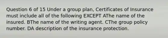 Question 6 of 15 Under a group plan, Certificates of Insurance must include all of the following EXCEPT AThe name of the insured. BThe name of the writing agent. CThe group policy number. DA description of the insurance protection.