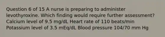 Question 6 of 15 A nurse is preparing to administer levothyroxine. Which finding would require further assessment? Calcium level of 9.5 mg/dL Heart rate of 110 beats/min Potassium level of 3.5 mEq/dL Blood pressure 104/70 mm Hg