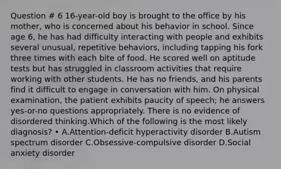 Question # 6 16-year-old boy is brought to the office by his mother, who is concerned about his behavior in school. Since age 6, he has had difficulty interacting with people and exhibits several unusual, repetitive behaviors, including tapping his fork three times with each bite of food. He scored well on aptitude tests but has struggled in classroom activities that require working with other students. He has no friends, and his parents find it difficult to engage in conversation with him. On physical examination, the patient exhibits paucity of speech; he answers yes-or-no questions appropriately. There is no evidence of disordered thinking.Which of the following is the most likely diagnosis? • A.Attention-deficit hyperactivity disorder B.Autism spectrum disorder C.Obsessive-compulsive disorder D.Social anxiety disorder