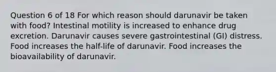 Question 6 of 18 For which reason should darunavir be taken with food? Intestinal motility is increased to enhance drug excretion. Darunavir causes severe gastrointestinal (GI) distress. Food increases the half-life of darunavir. Food increases the bioavailability of darunavir.