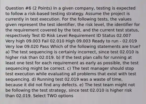 Question #6 (2 Points) In a given company, testing is expected to follow a risk-based testing strategy. Assume the project is currently in test execution. For the following tests, the values given represent the test identifier, the risk level, the identifier for the requirement covered by the test, and the current test status, respectively Test ID Risk Level Requirement ID Status 02.007 Very high 09.003 Fail 02.010 High 09.003 Ready to run - 02.019 Very low 09.020 Pass Which of the following statements are true? a) The test sequencing is certainly incorrect, since test 02.010 is higher risk than 02.019. b) If the test plan calls for running at least one test for each requirement as early as possible, the test sequencing might be correct. c) The test manager should stop test execution while evaluating all problems that exist with test sequencing. d) Running test 02.019 was a waste of time, because it did not find any defects. e) The test team might not be following the test strategy, since test 02.010 is higher risk than 02.019. Select TWO options