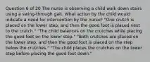 Question 6 of 20 The nurse is observing a child walk down stairs using a swing-through gait. What action by the child would indicate a need for intervention by the nurse? "One crutch is placed on the lower step, and then the good foot is placed next to the crutch." "The child balances on the crutches while placing the good foot on the lower step." "Both crutches are placed on the lower step, and then the good foot is placed on the step below the crutches." "The child places the crutches on the lower step before placing the good foot down."