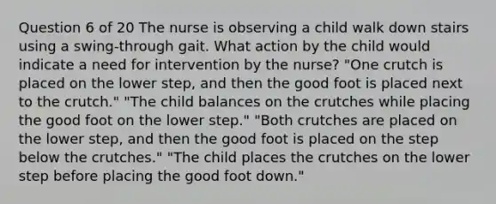 Question 6 of 20 The nurse is observing a child walk down stairs using a swing-through gait. What action by the child would indicate a need for intervention by the nurse? "One crutch is placed on the lower step, and then the good foot is placed next to the crutch." "The child balances on the crutches while placing the good foot on the lower step." "Both crutches are placed on the lower step, and then the good foot is placed on the step below the crutches." "The child places the crutches on the lower step before placing the good foot down."