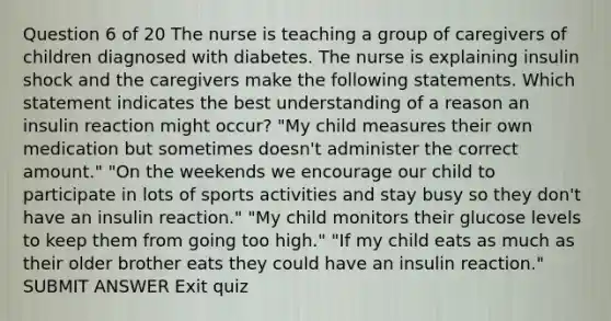 Question 6 of 20 The nurse is teaching a group of caregivers of children diagnosed with diabetes. The nurse is explaining insulin shock and the caregivers make the following statements. Which statement indicates the best understanding of a reason an insulin reaction might occur? "My child measures their own medication but sometimes doesn't administer the correct amount." "On the weekends we encourage our child to participate in lots of sports activities and stay busy so they don't have an insulin reaction." "My child monitors their glucose levels to keep them from going too high." "If my child eats as much as their older brother eats they could have an insulin reaction." SUBMIT ANSWER Exit quiz