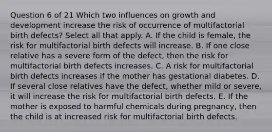 Question 6 of 21 Which two influences on growth and development increase the risk of occurrence of multifactorial birth defects? Select all that apply. A. If the child is female, the risk for multifactorial birth defects will increase. B. If one close relative has a severe form of the defect, then the risk for multifactorial birth defects increases. C. A risk for multifactorial birth defects increases if the mother has gestational diabetes. D. If several close relatives have the defect, whether mild or severe, it will increase the risk for multifactorial birth defects. E. If the mother is exposed to harmful chemicals during pregnancy, then the child is at increased risk for multifactorial birth defects.