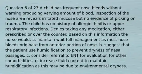 Question 6 of 23 A child has frequent nose bleeds without warning producing varying amount of blood. Inspection of the nose area reveals irritated mucosa but no evidence of picking or trauma. The child has no history of allergic rhinitis or upper respiratory infections. Denies taking any medication, either prescribed or over the counter. Based on this information the nurse would: a. maintain wait full management as most nose bleeds originate from anterior portion of nose. b. suggest that the patient use humidification to prevent dryness of nasal passages. c. consider referral to ENT for evaluation for other comorbidities. d. increase fluid content to maintain humidification as this may be due to environmental dryness.