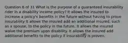 Question 6 of 31 What is the purpose of a guaranteed insurability rider in a disability income policy? It allows the insured to increase a policy's benefits in the future without having to prove insurability It allows the insured add an additional insured, such as a spouse, to the policy in the future. It allows the insured waive the premium upon disability. It allows the insured add additional benefits to the policy if insurability is proven.