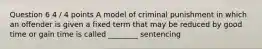 Question 6 4 / 4 points A model of criminal punishment in which an offender is given a fixed term that may be reduced by good time or gain time is called ________ sentencing