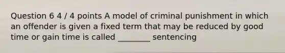 Question 6 4 / 4 points A model of criminal punishment in which an offender is given a fixed term that may be reduced by good time or gain time is called ________ sentencing