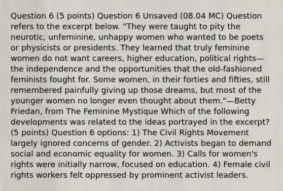 Question 6 (5 points) Question 6 Unsaved (08.04 MC) Question refers to the excerpt below. "They were taught to pity the neurotic, unfeminine, unhappy women who wanted to be poets or physicists or presidents. They learned that truly feminine women do not want careers, higher education, political rights—the independence and the opportunities that the old-fashioned feminists fought for. Some women, in their forties and fifties, still remembered painfully giving up those dreams, but most of the younger women no longer even thought about them."—Betty Friedan, from The Feminine Mystique Which of the following developments was related to the ideas portrayed in the excerpt? (5 points) Question 6 options: 1) The Civil Rights Movement largely ignored concerns of gender. 2) Activists began to demand social and economic equality for women. 3) Calls for women's rights were initially narrow, focused on education. 4) Female civil rights workers felt oppressed by prominent activist leaders.