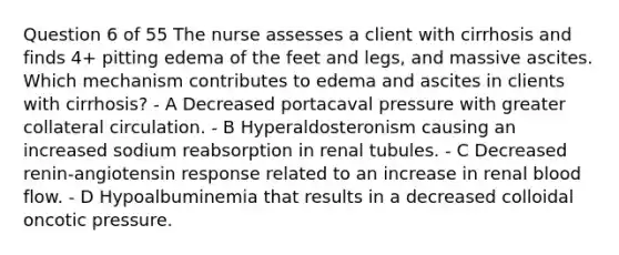 Question 6 of 55 The nurse assesses a client with cirrhosis and finds 4+ pitting edema of the feet and legs, and massive ascites. Which mechanism contributes to edema and ascites in clients with cirrhosis? - A Decreased portacaval pressure with greater collateral circulation. - B Hyperaldosteronism causing an increased sodium reabsorption in renal tubules. - C Decreased renin-angiotensin response related to an increase in renal blood flow. - D Hypoalbuminemia that results in a decreased colloidal oncotic pressure.