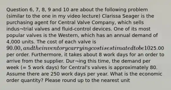 Question 6, 7, 8, 9 and 10 are about the following problem (similar to the one in my video lecture) Clarissa Seager is the purchasing agent for Central Valve Company, which sells indus¬trial valves and fluid-control devices. One of its most popular valves is the Western, which has an annual demand of 4,000 units. The cost of each valve is 90.00, and the inventory carrying cost is estimated to be 10% of the cost of each valve. Clarissa has made a study of the costs involved in placing an order for any of the valves that Cen¬tral Valve stocks, and she has concluded that the average ordering cost is25.00 per order. Furthermore, it takes about 8 work days for an order to arrive from the supplier. Dur¬ing this time, the demand per week (= 5 work days) for Central's valves is approximately 80. Assume there are 250 work days per year. What is the economic order quantity? Please round up to the nearest unit