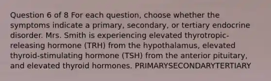 Question 6 of 8 For each question, choose whether the symptoms indicate a primary, secondary, or tertiary endocrine disorder. Mrs. Smith is experiencing elevated thyrotropic-releasing hormone (TRH) from the hypothalamus, elevated thyroid-stimulating hormone (TSH) from the anterior pituitary, and elevated thyroid hormones. PRIMARYSECONDARYTERTIARY