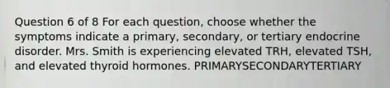 Question 6 of 8 For each question, choose whether the symptoms indicate a primary, secondary, or tertiary endocrine disorder. Mrs. Smith is experiencing elevated TRH, elevated TSH, and elevated thyroid hormones. PRIMARYSECONDARYTERTIARY