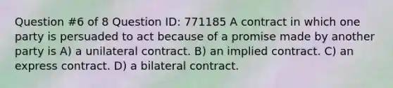 Question #6 of 8 Question ID: 771185 A contract in which one party is persuaded to act because of a promise made by another party is A) a unilateral contract. B) an implied contract. C) an express contract. D) a bilateral contract.